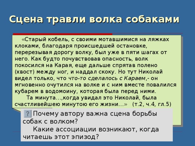 Сцена травли волка собаками  «Старый кобель, с своими мотавшимися на ляжках клоками, благодаря происшедшей остановке, перерезывая дорогу волку, был уже в пяти шагах от него. Как будто почувствовав опасность, волк покосился на Карая, еще дальше спрятав полено (хвост) между ног, и наддал скоку. Но тут Николай видел только, что что-то  сделалось с Караем ,- он мгновенно очутился на волке и с ним вместе повалился кубарем в водомоину, которая была перед ними.  Та минута…,когда увидал это Николай, была счастливейшею минутою его жизни…» (т.2, ч.4, гл.5)  Почему автору важна сцена борьбы собак с волком?  Какие ассоциации возникают, когда читаешь этот эпизод? 