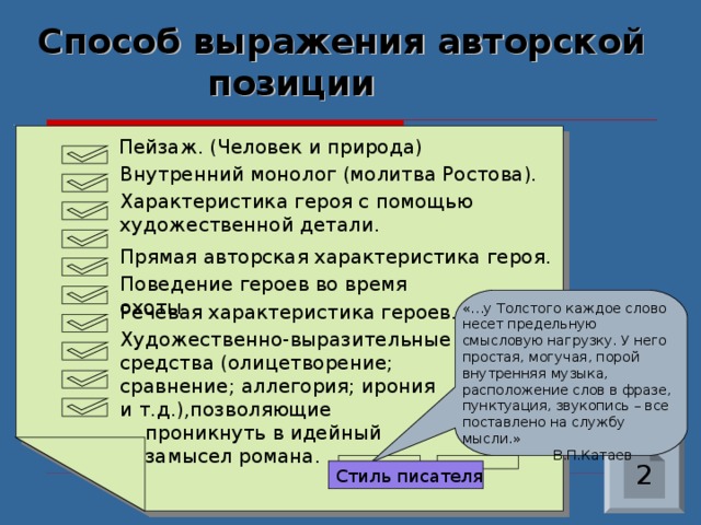Стиль писателя Способ выражения авторской  позиции  Пейзаж. (Человек и природа) Внутренний монолог (молитва Ростова). Характеристика героя с помощью художественной детали. Прямая авторская характеристика героя. Поведение героев во время охоты. Речевая характеристика героев. «…у Толстого каждое слово несет предельную смысловую нагрузку. У него простая, могучая, порой внутренняя музыка, расположение слов в фразе, пунктуация, звукопись – все поставлено на службу мысли.»  В.П.Катаев Художественно-выразительные средства (олицетворение; сравнение; аллегория; ирония и т.д.),позволяющие  проникнуть в идейный  замысел романа. 2 
