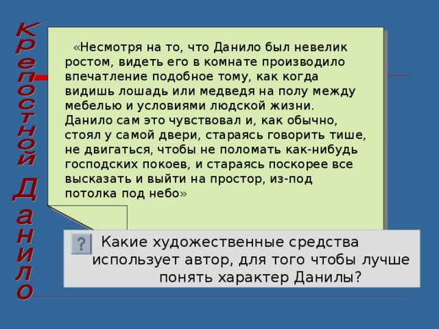  «Несмотря на то, что Данило был невелик ростом, видеть его в комнате производило впечатление подобное тому, как когда видишь лошадь или медведя на полу между мебелью и условиями людской жизни. Данило сам это чувствовал и, как обычно, стоял у самой двери, стараясь говорить тише, не двигаться, чтобы не поломать как-нибудь господских покоев, и стараясь поскорее все высказать и выйти на простор, из-под потолка под небо»  Какие художественные средства  использует автор, для того чтобы лучше понять характер Данилы? 