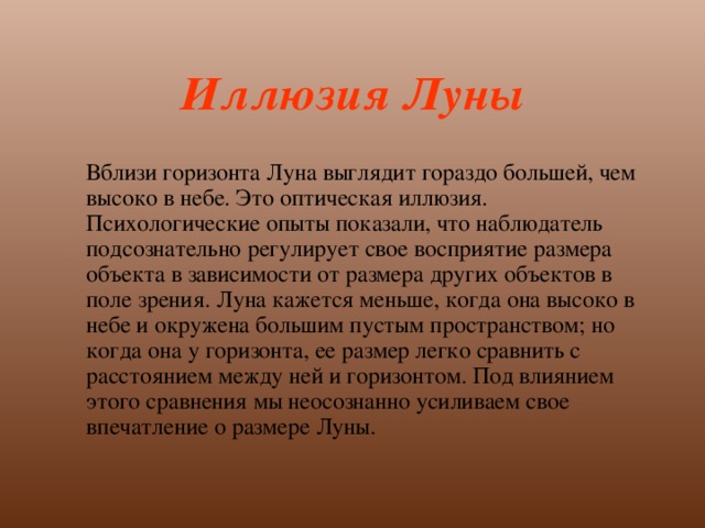 Иллюзия Луны  Вблизи горизонта Луна выглядит гораздо большей, чем высоко в небе. Это оптическая иллюзия. Психологические опыты показали, что наблюдатель подсознательно регулирует свое восприятие размера объекта в зависимости от размера других объектов в поле зрения. Луна кажется меньше, когда она высоко в небе и окружена большим пустым пространством; но когда она у горизонта, ее размер легко сравнить с расстоянием между ней и горизонтом. Под влиянием этого сравнения мы неосознанно усиливаем свое впечатление о размере Луны. 