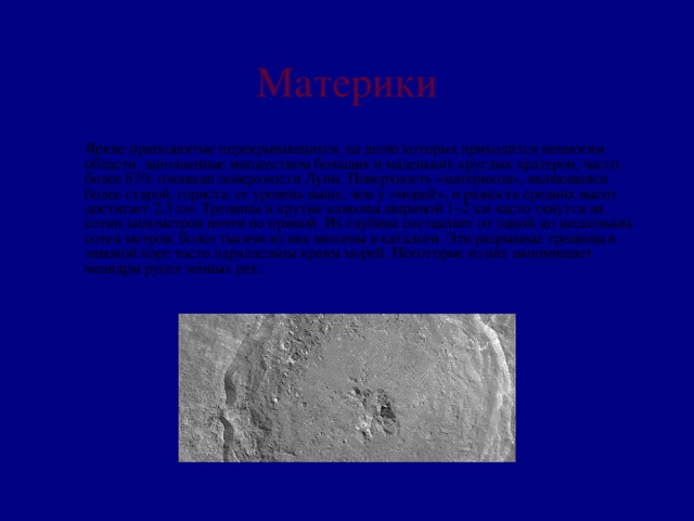 Материки  Яркие приподнятые перекрывающихся, на долю которых приходится немногим области, заполненные множеством больших и маленьких круглых кратеров, часто более 83% площади поверхности Луны. Поверхность «материков», являющаяся более старой, гориста, ее уровень выше, чем у «морей», и разность средних высот достигает 2,3 км. Трещины и крутые каньоны шириной 1–2 км часто тянутся на сотни километров почти по прямой. Их глубина составляет от одной до нескольких сотен метров; более тысячи из них внесены в каталоги. Эти разрывные трещины в лавовой коре часто параллельны краям морей. Некоторые из них напоминают меандры русел земных рек.   