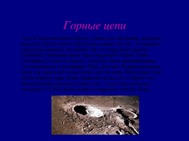 Горные цепи   Столь знакомые нам на Земле, такие, как Апеннины, довольно редки на Луне и много небольших горных систем - кольцевые структуры (цирки), подобные той, что окружают кратер Коперник. Основные цепи гор на видимой стороне Луны (Апеннины, Альпы и Кавказ), конечно, были сформированы столкновением, породившим Море Дождей. Концентрические цепи гор окружают и некоторые другие моря. Некоторые горы вдоль южного края Луны сравнимы по высоте с Эверестом. Максимальные высоты лунных гор ~ 5 км. Горы пологие с уклоном в 15-200. Более гориста обратная сторона Луны. 