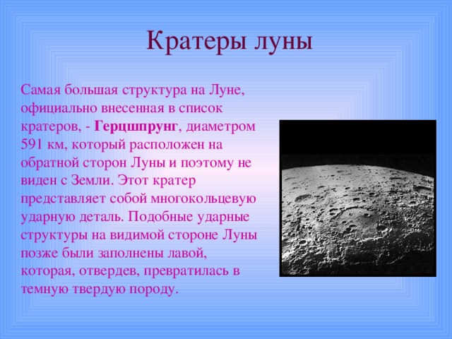 Кратеры луны Самая большая структура на Луне, официально внесенная в список кратеров, - Герцшпрунг , диаметром 591 км, который расположен на обратной сторон Луны и поэтому не виден с Земли. Этот кратер представляет собой многокольцевую ударную деталь. Подобные ударные структуры на видимой стороне Луны позже были заполнены лавой, которая, отвердев, превратилась в темную твердую породу. 