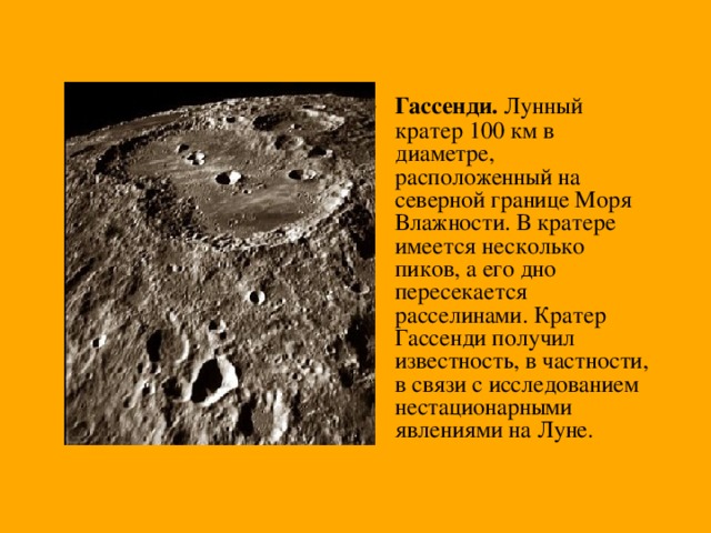 Гассенди. Лунный кратер 100 км в диаметре, расположенный на северной границе Моря Влажности. В кратере имеется несколько пиков, а его дно пересекается расселинами. Кратер Гассенди получил известность, в частности, в связи с исследованием нестационарными явлениями на Луне. 