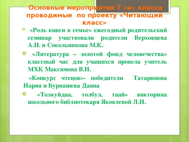  Основные мероприятия 7 «а» класса проводимые по проекту «Читающий класс»  «Роль книги в семье» ежегодный родительский семинар участвовали родители Верховцева А.Н. и Сокольникова М.К.  «Литература – золотой фонд человечества» классный час для учащихся провела учитель МХК Максимова В.Н.  «Конкурс чтецов»- победители Татаринова Нария и Бурнашева Даяна  «Толкуйдаа, толбул, таай» викторина школьного библиотекаря Яковлевой Л.Н.   
