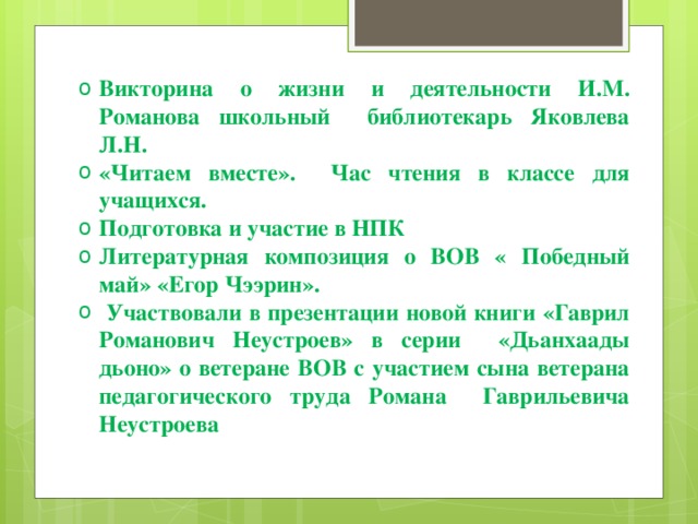 Викторина о жизни и деятельности И.М. Романова школьный библиотекарь Яковлева Л.Н. «Читаем вместе». Час чтения в классе для учащихся. Подготовка и участие в НПК Литературная композиция о ВОВ « Победный май» «Егор Чээрин».  Участвовали в презентации новой книги «Гаврил Романович Неустроев» в серии «Дьанхаады дьоно» о ветеране ВОВ с участием сына ветерана педагогического труда Романа Гаврильевича Неустроева  