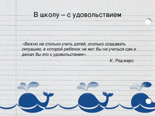 В школу – с удовольствием    «Важно не столько учить детей, сколько создавать ситуацию, в которой ребенок не мог бы не учиться сам и делал бы это с удовольствием».  К. Роджерс 