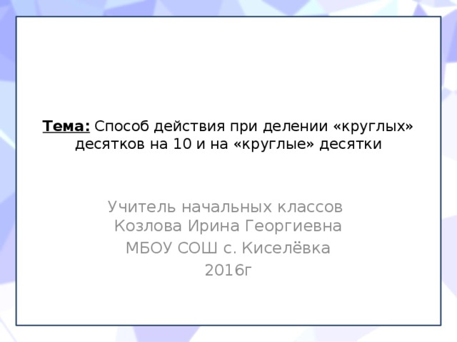 Тема: Способ действия при делении «круглых» десятков на 10 и на «круглые» десятки   Учитель начальных классов Козлова Ирина Георгиевна МБОУ СОШ с. Киселёвка 2016г 