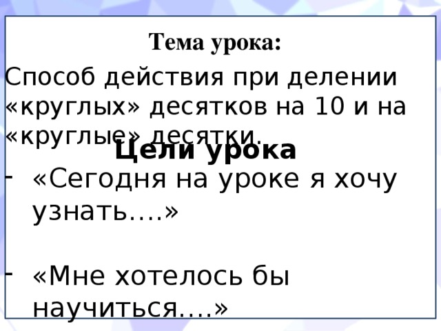 Тема урока: Способ действия при делении «круглых» десятков на 10 и на «круглые» десятки. Цели урока «Сегодня на уроке я хочу узнать….» «Мне хотелось бы научиться….» - «Мне хочется и дальше учиться…» 