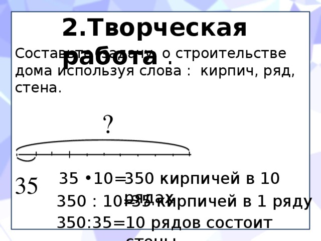 2.Творческая работа . Составьте задачу о строительстве дома используя слова : кирпич, ряд, стена.  ? 35 •10= 350 кирпичей в 10 рядах 35 350 : 10= 35 кирпичей в 1 ряду 350:35= 10 рядов состоит стены 