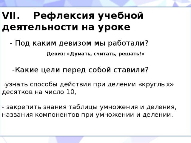 VII. Рефлексия учебной деятельности на уроке - Под каким девизом мы работали? Девиз: «Думать, считать, решать!» -Какие цели перед собой ставили?  - узнать способы действия при делении «круглых» десятков на число 10, - закрепить знания таблицы умножения и деления, названия компонентов при умножении и делении. 