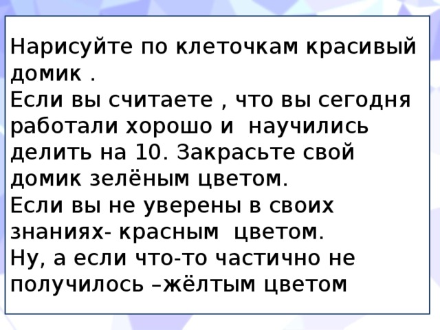 Нарисуйте по клеточкам красивый домик . Если вы считаете , что вы сегодня работали хорошо и научились делить на 10. Закрасьте свой домик зелёным цветом. Если вы не уверены в своих знаниях- красным цветом. Ну, а если что-то частично не получилось –жёлтым цветом 