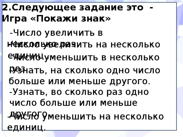 2.Следующее задание это - Игра «Покажи знак»  -Число увеличить в несколько раз. -Число увеличить на несколько единиц . -Число уменьшить в несколько раз. -Узнать, на сколько одно число больше или меньше другого. -Узнать, во сколько раз одно число больше или меньше другого. -Число уменьшить на несколько единиц. 