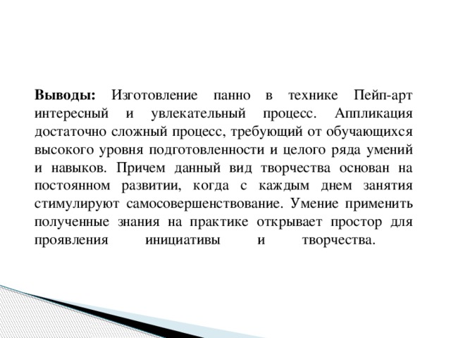  Выводы: Изготовление панно в технике Пейп-арт интересный и увлекательный процесс. Аппликация достаточно сложный процесс, требующий от обучающихся высокого уровня подготовленности и целого ряда умений и навыков. Причем данный вид творчества основан на постоянном развитии, когда с каждым днем занятия стимулируют самосовершенствование. Умение применить полученные знания на практике открывает простор для проявления инициативы и творчества.   