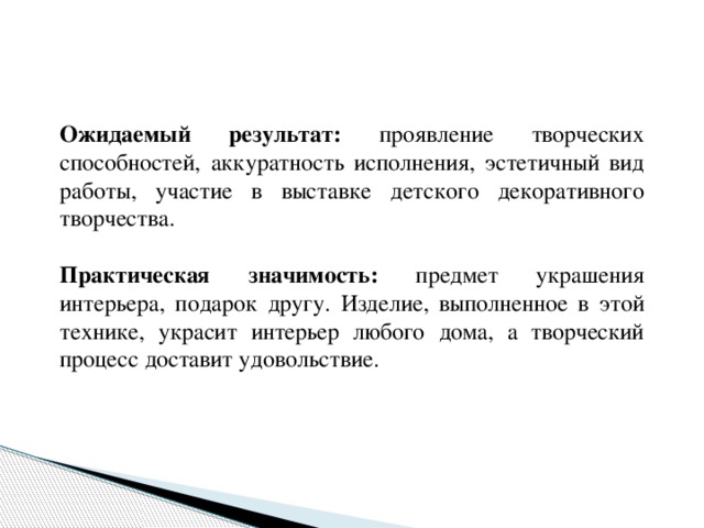  Ожидаемый результат: проявление творческих способностей, аккуратность исполнения, эстетичный вид работы, участие в выставке детского декоративного творчества.  Практическая значимость: предмет украшения интерьера, подарок другу. Изделие, выполненное в этой технике, украсит интерьер любого дома, а творческий процесс доставит удовольствие. 