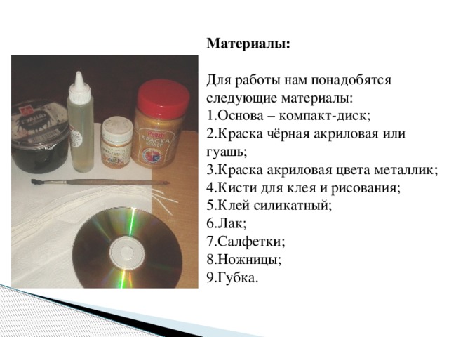  Материалы:  Для работы нам понадобятся следующие материалы:  1.Основа – компакт-диск;  2.Краска чёрная акриловая или гуашь;  3.Краска акриловая цвета металлик;  4.Кисти для клея и рисования;  5.Клей силикатный;  6.Лак;  7.Салфетки; 8.Ножницы;  9.Губка. 