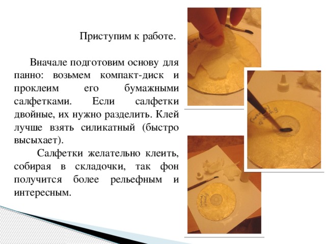 Приступим к работе.  Вначале подготовим основу для панно: возьмем компакт-диск и проклеим его бумажными салфетками. Если салфетки двойные, их нужно разделить. Клей лучше взять силикатный (быстро высыхает).  Салфетки желательно клеить, собирая в складочки, так фон получится более рельефным и интересным. 