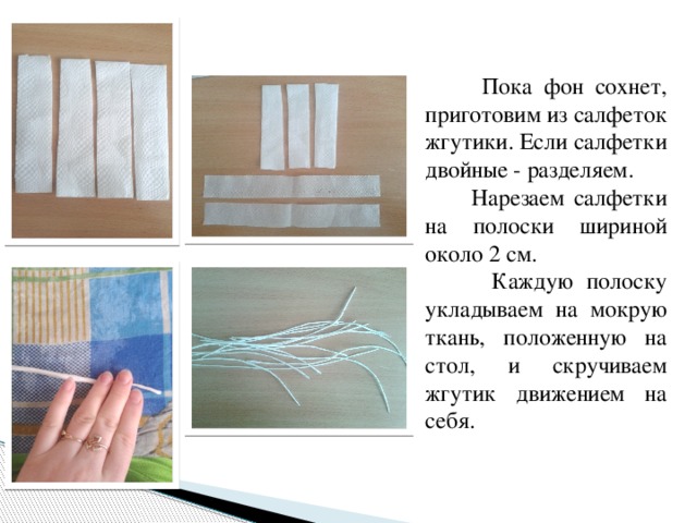  Пока фон сохнет, приготовим из салфеток жгутики. Если салфетки двойные - разделяем.  Нарезаем салфетки на полоски шириной около 2 см.  Каждую полоску укладываем на мокрую ткань, положенную на стол, и скручиваем жгутик движением на себя. 