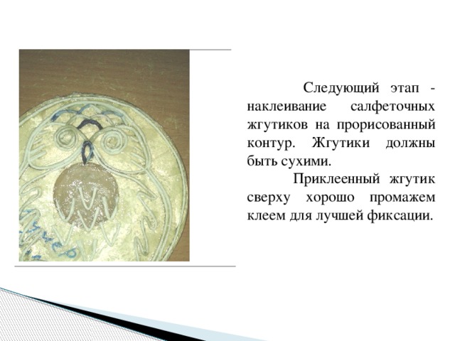  Следующий этап - наклеивание салфеточных жгутиков на прорисованный контур. Жгутики должны быть сухими.  Приклеенный жгутик сверху хорошо промажем клеем для лучшей фиксации. 