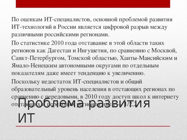 По оценкам ИТ-специалистов, основной проблемой развития ИТ-технологий в России является цифровой разрыв между различными российскими регионами. По статистике 2010 года отставание в этой области таких регионов как Дагестан и Ингушетия, по сравнению с Москвой, Санкт-Петербургом, Томской областью, Ханты-Мансийским и Ямало-Ненецким автономными округами по отдельным показателям даже имеет тенденцию к увеличению. Поскольку недостаток ИТ-специалистов и общий образовательный уровень населения в отстающих регионах по сравнению с передовыми, в 2010 году доступ школ к интернету отстающих и передовых регионов имел — 1/2,2. Проблема развития ИТ 