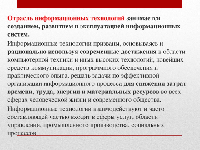 Отрасль информационных технологий занимается созданием, развитием и эксплуатацией информационных систем. Информационные технологии призваны, основываясь и рационально используя современные достижения в области компьютерной техники и иных высоких технологий, новейших средств коммуникации, программного обеспечения и практического опыта, решать задачи по эффективной организации информационного процесса для снижения затрат времени, труда, энергии и материальных ресурсов во всех сферах человеческой жизни и современного общества. Информационные технологии взаимодействуют и часто составляющей частью входят в сферы услуг, области управления, промышленного производства, социальных процессов 