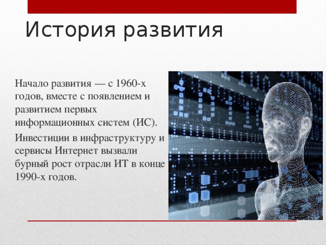 История развития Начало развития — с 1960-х годов, вместе с появлением и развитием первых информационных систем (ИС). Инвестиции в инфраструктуру и сервисы Интернет вызвали бурный рост отрасли ИТ в конце 1990-х годов. 