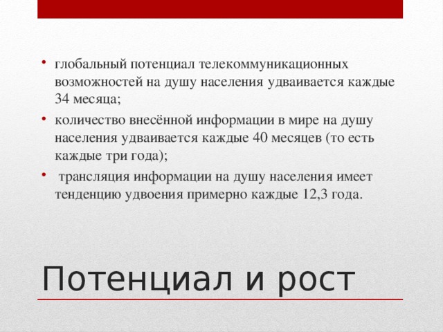глобальный потенциал телекоммуникационных возможностей на душу населения удваивается каждые 34 месяца; количество внесённой информации в мире на душу населения удваивается каждые 40 месяцев (то есть каждые три года);  трансляция информации на душу населения имеет тенденцию удвоения примерно каждые 12,3 года. Потенциал и рост 