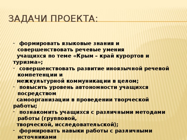 Задачи проекта:  формировать языковые знания и совершенствовать речевые умения  учащихся по теме «Крым – край курортов и туризма»;  совершенствовать развитие иноязычной речевой компетенции и  межкультурной коммуникации в целом;  повысить уровень автономности учащихся посредством  самоорганизации в проведении творческой работы;  познакомить учащихся с различными методами работы (групповой,  творческой, исследовательской);  формировать навыки работы с различными источниками  информации;  вовлечь учащихся данного проекта в дальнейшую исследовательскую  деятельность по решению новых проблем, связанных с их  отношением к окружающему миру. 