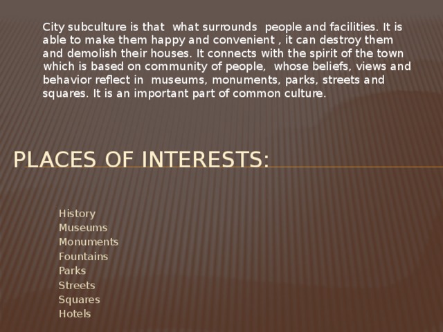 City subculture is that what surrounds people and facilities. It is able to make them happy and convenient , it can destroy them and demolish their houses. It connects with the spirit of the town which is based on community of people, whose beliefs, views and behavior reflect in museums, monuments, parks, streets and squares. It is an important part of common culture. Places of interests: History Museums Monuments Fountains Parks Streets Squares Hotels 