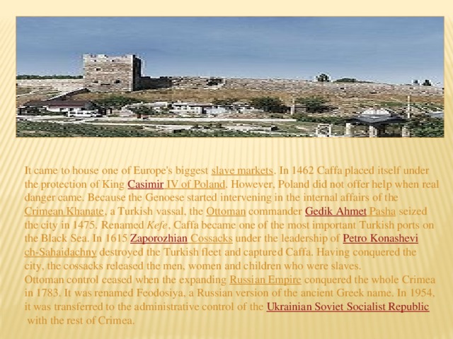 It came to house one of Europe's biggest  slave markets . In 1462 Caffa placed itself under the protection of King  Casimir IV of Poland . However, Poland did not offer help when real danger came. Because the Genoese started intervening in the internal affairs of the  Crimean Khanate , a Turkish vassal, the  Ottoman  commander  Gedik  Ahmet Pasha  seized the city in 1475. Renamed  Kefe , Caffa became one of the most important Turkish ports on the Black Sea. In 1615  Zaporozhian Cossacks  under the leadership of  Petro Konashev i ch-Sahaidachny destroyed the Turkish fleet and captured Caffa. Having conquered the city, the cossacks released the men, women and children who were slaves. Ottoman control ceased when the expanding  Russian Empire  conquered the whole Crimea in 1783. It was renamed Feodosiya, a Russian version of the ancient Greek name. In 1954, it was transferred to the administrative control of the  Ukrainian Soviet Socialist Republic  with the rest of Crimea.   