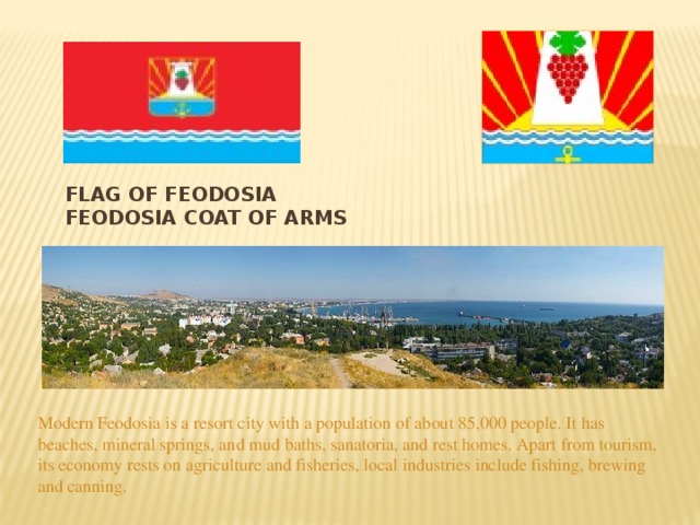 Flag of Feodosia Feodosia coat of arms Modern Feodosiа is a resort city with a population of about 85,000 people. It has beaches, mineral springs, and mud baths, sanatoria, and rest homes. Apart from tourism, its economy rests on agriculture and fisheries, local industries include fishing, brewing and canning. 