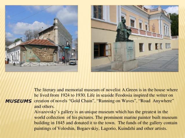 The literary and memorial museum of novelist A.Green is in the house where he lived from 1924 to 1930. Life in seaside Feodosia inspired the writer on creation of novels “Gold Chain”, “Running on Waves”, “Road Anywhere” and others. Aivazovsky’s gallery is an unique museum which has the greatest in the world collection of his pictures. The prominent marine painter built museum building in 1845 and donated it to the town. The funds of the gallery contain paintings of Voloshin, Bogaevskiy, Lagorio, Kuindzhi and other artists. Museums 