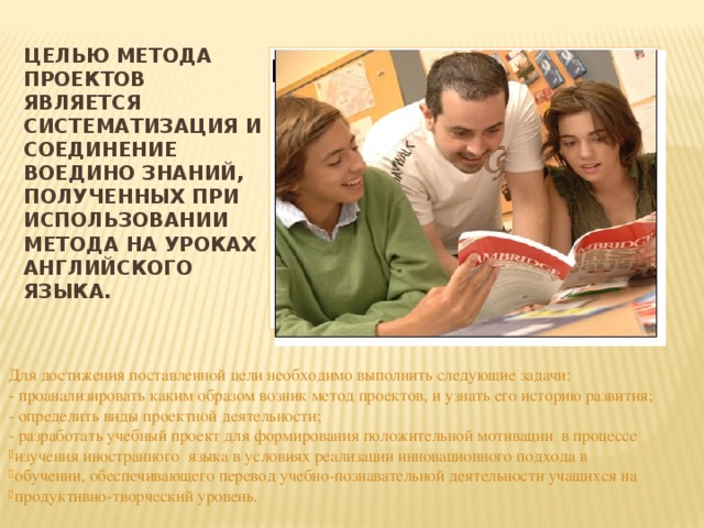 Целью метода проектов является систематизация и соединение воедино знаний, полученных при использовании метода на уроках английского языка.   Вставка рисунка Для достижения поставленной цели необходимо выполнить следующие задачи: - проанализировать каким образом возник метод проектов, и узнать его историю развития; - определить виды проектной деятельности; - разработать учебный проект для формирования положительной мотивации в процессе  изучения иностранного  языка в условиях реализации инновационного подхода в  обучении, обеспечивающего перевод учебно-познавательной деятельности учащихся на  продуктивно-творческий уровень. 
