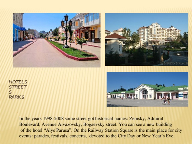 Hotels  Streets  Parks . In the years 1998-2008 some street got historical names: Zemsky, Admiral Boulevard, Avenue Aivazovsky, Bogaevsky street. You can see a new building  of the hotel “Alye Parusa”. On the Railway Station Square is the main place for city events: parades, festivals, concerts, devoted to the City Day or New Year’s Eve. 
