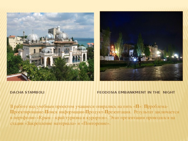 Dacha Stamboli Feodosia embankment in the night В работе над учебным проектом учащиеся опирались на пять « П »: П рроблема- П роектирование- П оиск информации- П родукт- П резентация. Результат заключается в портфолио «Крым – край туризма и курортов». Этап презентации проводился на стадии «Закрепление материала» и «Повторение». 
