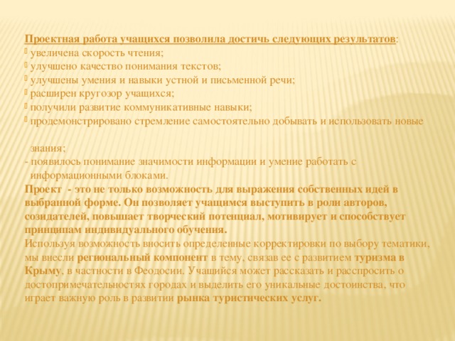 Проектная работа учащихся позволила достичь следующих результатов :  увеличена скорость чтения;  улучшено качество понимания текстов;  улучшены умения и навыки устной и письменной речи;  расширен кругозор учащихся;  получили развитие коммуникативные навыки;  продемонстрировано стремление самостоятельно добывать и использовать новые  знания; - появилось понимание значимости информации и умение работать с  информационными блоками. Проект - это не только возможность для выражения собственных идей в выбранной форме. Он позволяет учащимся выступить в роли авторов, созидателей, повышает творческий потенциал, мотивирует и способствует принципам индивидуального обучения. Используя возможность вносить определенные корректировки по выбору тематики, мы внесли региональный компонент в тему, связав ее с развитием туризма в Крыму , в частности в Феодосии. Учащийся может рассказать и расспросить о достопримечательностях городах и выделить его уникальные достоинства, что играет важную роль в развитии рынка туристических услуг. 