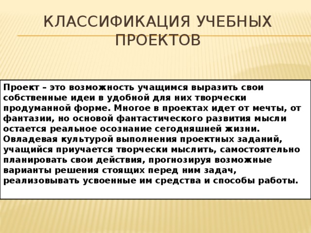 Классификация учебных проектов Проект – это возможность учащимся выразить свои собственные идеи в удобной для них творчески продуманной форме. Многое в проектах идет от мечты, от фантазии, но основой фантастического развития мысли остается реальное осознание сегодняшней жизни. Овладевая культурой выполнения проектных заданий, учащийся приучается творчески мыслить, самостоятельно планировать свои действия, прогнозируя возможные варианты решения стоящих перед ним задач, реализовывать усвоенные им средства и способы работы. 