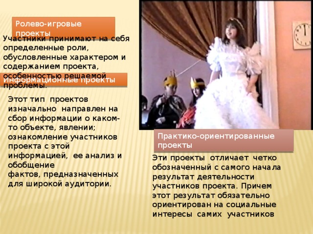Ролево-игровые проекты Участники принимают на себя определенные роли, обусловленные характером и содержанием проекта, особенностью решаемой проблемы. Информационные проекты Этот тип  проектов  изначально  направлен на сбор информации о каком-то объекте, явлении; ознакомление участников проекта с этой информацией,  ее анализ и обобщение фактов, предназначенных для широкой аудитории.  Практико-ориентированные проекты Эти проекты  отличает  четко  обозначенный с самого начала результат деятельности участников проекта. Причем этот результат обязательно ориентирован на социальные интересы  самих  участников 