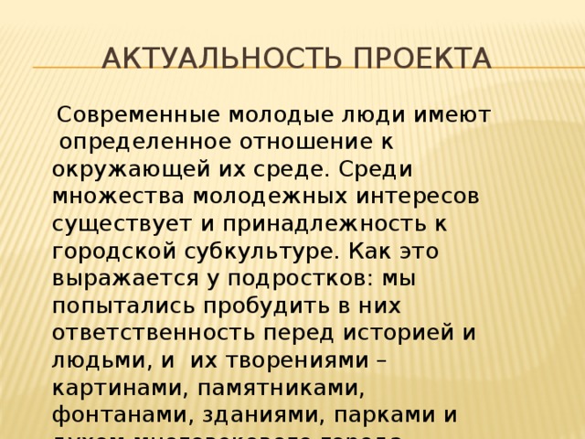 Актуальность проекта  Современные молодые люди имеют определенное отношение к окружающей их среде. Среди множества молодежных интересов существует и принадлежность к городской субкультуре. Как это выражается у подростков: мы попытались пробудить в них ответственность перед историей и людьми, и их творениями – картинами, памятниками, фонтанами, зданиями, парками и духом многовекового города. 