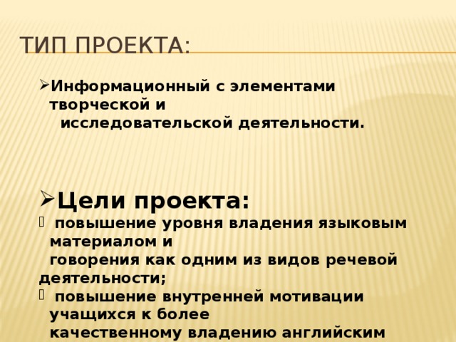 Тип проекта: Информационный с элементами творческой и  исследовательской деятельности. Цели проекта:  повышение уровня владения языковым материалом и  говорения как одним из видов речевой деятельности;  повышение внутренней мотивации учащихся к более  качественному владению английским языком;  повышение уровня самостоятельности учащихся, их  общего интеллектуального развития.  