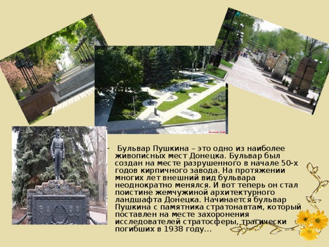  Бульвар Пушкина – это одно из наиболее живописных мест Донецка. Бульвар был создан на месте разрушенного в начале 50-х годов кирпичного завода. На протяжении многих лет внешний вид бульвара неоднократно менялся. И вот теперь он стал поистине жемчужиной архитектурного ландшафта Донецка. Начинается бульвар Пушкина с памятника стратонавтам, который поставлен на месте захоронения исследователей стратосферы, трагически погибших в 1938 году…   Бульвар Пушкина – это одно из наиболее живописных мест Донецка. Бульвар был создан на месте разрушенного в начале 50-х годов кирпичного завода. На протяжении многих лет внешний вид бульвара неоднократно менялся. И вот теперь он стал поистине жемчужиной архитектурного ландшафта Донецка. Начинается бульвар Пушкина с памятника стратонавтам, который поставлен на месте захоронения исследователей стратосферы, трагически погибших в 1938 году…  