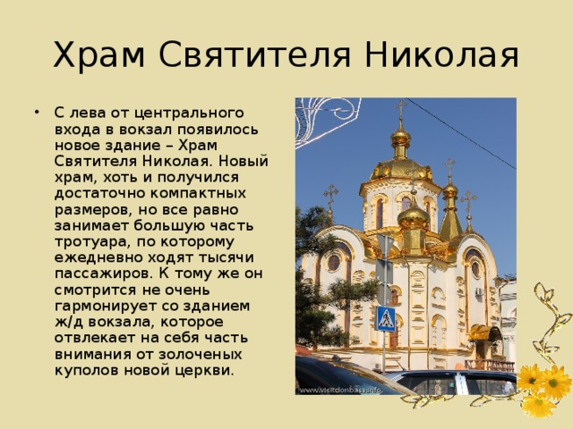 Храм Святителя Николая С лева от центрального входа в вокзал появилось новое здание – Храм Святителя Николая. Новый храм, хоть и получился достаточно компактных размеров, но все равно занимает большую часть тротуара, по которому ежедневно ходят тысячи пассажиров. К тому же он смотрится не очень гармонирует со зданием ж/д вокзала, которое отвлекает на себя часть внимания от золоченых куполов новой церкви. 