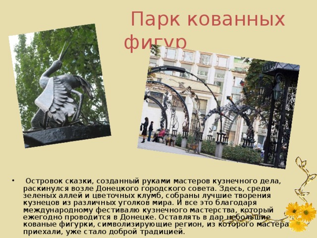 Парк кованных фигур   Островок сказки, созданный руками мастеров кузнечного дела, раскинулся возле Донецкого городского совета. Здесь, среди зеленых аллей и цветочных клумб, собраны лучшие творения кузнецов из различных уголков мира. И все это благодаря международному фестивалю кузнечного мастерства, который ежегодно проводится в Донецке. Оставлять в дар небольшие кованые фигурки, символизирующие регион, из которого мастера приехали, уже стало доброй традицией. 