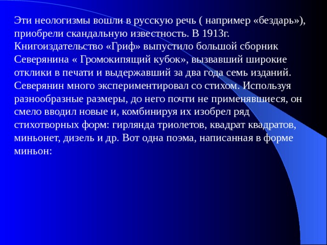 Эти неологизмы вошли в русскую речь ( например «бездарь»), приобрели скандальную известность. В 1913г. Книгоиздательство «Гриф» выпустило большой сборник Северянина « Громокипящий кубок», вызвавший широкие отклики в печати и выдержавший за два года семь изданий. Северянин много экспериментировал со стихом. Используя разнообразные размеры, до него почти не применявшиеся, он смело вводил новые и, комбинируя их изобрел ряд стихотворных форм: гирлянда триолетов, квадрат квадратов, миньонет, дизель и др. Вот одна поэма, написанная в форме миньон: 