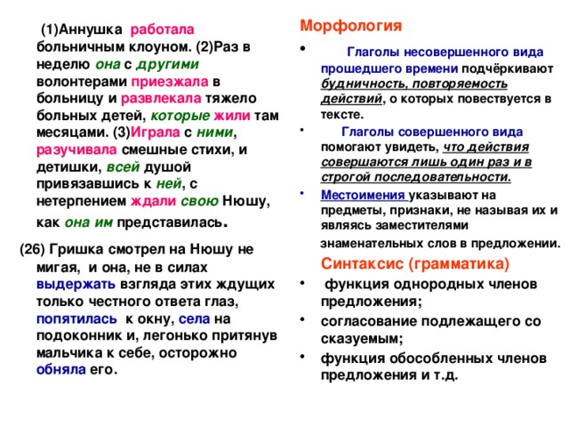  (1)Аннушка работала больничным клоуном. (2)Раз в неделю она с другими волонтерами приезжала в больницу и развлекала тяжело больных детей, которые  жили там месяцами. (3) Играла с ними , разучивала смешные стихи, и детишки, всей душой привязавшись к ней , с нетерпением ждали свою Нюшу, как она им представилась . Морфология  (26) Гришка смотрел на Нюшу не мигая, и она, не в силах выдержать взгляда этих ждущих только честного ответа глаз, попятилась к окну, села на подоконник и, легонько притянув мальчика к себе, осторожно обняла его.     Глаголы несовершенного вида  прошедшего времени подчёркивают будничность, повторяемость действий , о которых повествуется в тексте.  Глаголы совершенного вида помогают увидеть, что действия совершаются лишь один раз и в строгой последовательности. Местоимения указывают на предметы, признаки, не называя их и являясь заместителями  знаменательных слов в предложении.  Синтаксис (грамматика)  функция однородных членов предложения; согласование подлежащего со сказуемым; функция обособленных членов предложения и т.д. 