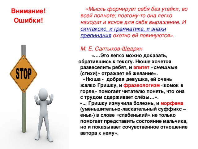  «Мысль формирует себя без утайки, во всей полноте; поэтому-то она легко находит и ясное для себя выражение. И  синтаксис, и грамматика, и знаки препинания  охотно ей повинуются». М. Е. Салтыков-Щедрин  «….Это легко можно доказать,  обратившись к тексту. Нюше хочется развеселить ребят, и эпитет «смешные (стихи)» отражает её желание».  «Нюша - добрая девушка, ей очень жалко Гришку, и фразеологизм «комок в горле» помогает читателю понять, что она с трудом сдерживает слёзы…».  «... Гришку измучила болезнь, и морфема (уменьшительно-ласкательный суффикс –еньк-) в слове «слабенький» не только помогает представить состояние мальчика, но и показывает сочувственное отношение автора к нему». Внимание! Ошибки! 