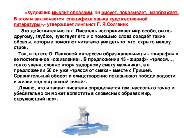  « Художник мыслит образами , он рисует, показывает, изображает. В этом и заключается специфика языка художественной литературы »,- утверждает лингвист Г. Я.Солганик  Это действительно так. Писатель воспринимает мир особо, он по-другому, глубже, чувствует его и с помощью слова создаёт такие образы, которые помогают читателю увидеть то, что скрыто между строк.  Так, в тексте О. Павловой интересен образ капельницы - «жирафа» и ее постепенное «оживление». В предложении 45 «жираф» «трясся…, тонко звеня, словно вторя задорному смеху мальчика», а в предложении 50 он уже «трясся от смеха» вместе с Гришей. Сравнительный оборот и олицетворение показывают победу радости и жизни над «страшной тьмой».  Думаю, что и талант писателя определяется тем, насколько точно и убедительно он может воплотить в словесных образах мир, окружающий нас». 