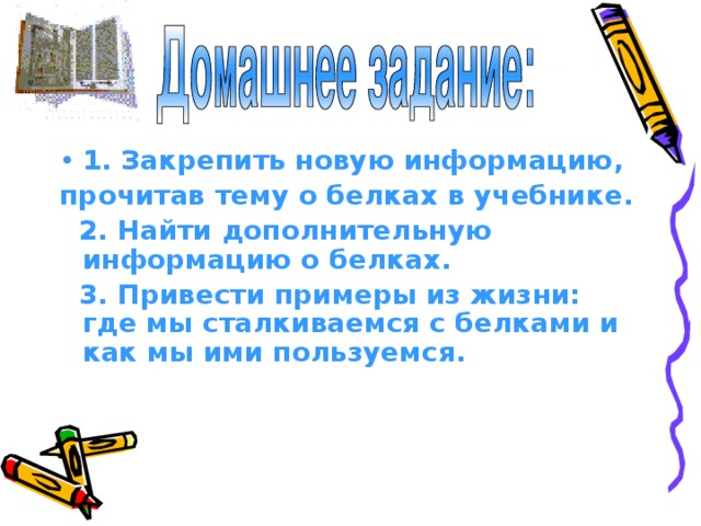 1. Закрепить новую информацию, прочитав тему о белках в учебнике.  2. Найти дополнительную информацию о белках.  3. Привести примеры из жизни: где мы сталкиваемся с белками и как мы ими пользуемся. 