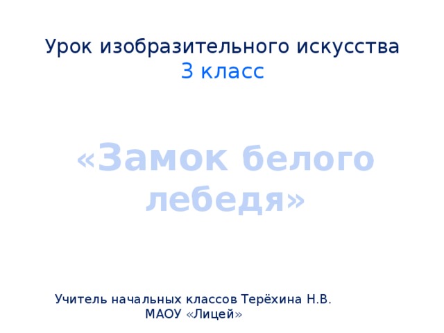 Урок изобразительного искусства  3 класс « Замок  белого лебедя» Учитель начальных классов Терёхина Н.В. МАОУ «Лицей» 