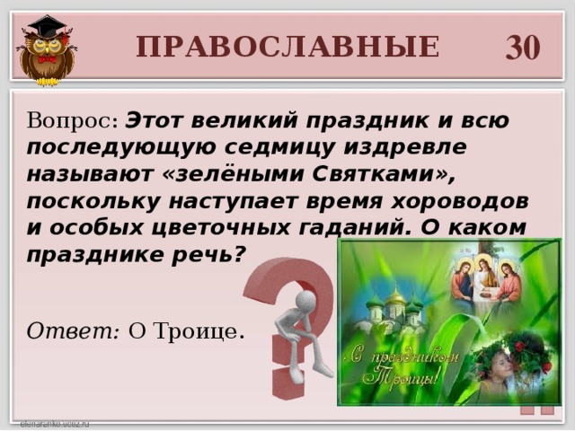 30 ПРАВОСЛАВНЫЕ Вопрос: Этот великий праздник и всю последующую седмицу издревле называют «зелёными Святками», поскольку наступает время хороводов и особых цветочных гаданий. О каком празднике речь? Ответ: О Троице.  